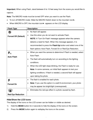 Page 17Downloaded from www.Manualslib.com manuals search engine  16 
Important: When using Flash, stand between 8 to 10 feet away from the scene you would like to 
capture.  
Note: The MACRO mode must be turned OFF when you want to use the Flash.  
 To turn off MACRO mode: Slide the MACRO Switch down to the mountain icon.  
 When MACRO is OFF, the mountain icon appears on the LCD display. 
 
Flash Type Description 
  
Forced Off (Default) 
 No flash will appear. 
 Use this when you do not want to activate...