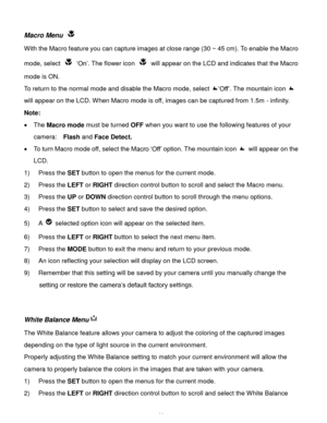 Page 23Downloaded from www.Manualslib.com manuals search engine  22 
Macro Menu  
With the Macro feature you can capture images at close range (30 ~ 45 cm). To enable the Macro 
mode, select  ‘On’. The flower icon  will appear on the LCD and indicates that the Macro 
mode is ON. 
To return to the normal mode and disable the Macro mode, select ‘Off’. The mountain icon  
will appear on the LCD. When Macro mode is off, images can be captured from 1.5m - infinity. 
Note: 
 The Macro mode must be turned OFF when...