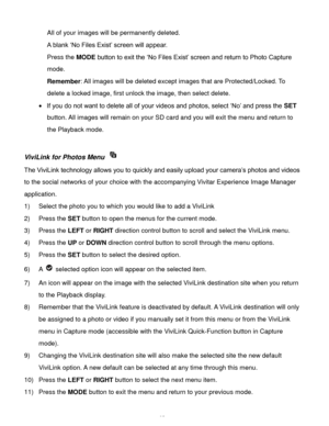Page 36Downloaded from www.Manualslib.com manuals search engine  35 
All of your images will be permanently deleted. 
A blank ‘No Files Exist’ screen will appear.  
Press the MODE button to exit the ‘No Files Exist’ screen and return to Photo Capture 
mode. 
Remember: All images will be deleted except images that are Protected/Locked. To 
delete a locked image, first unlock the image, then select delete. 
 If you do not want to delete all of your videos and photos, select ‘No’ and press the SET 
button. All...