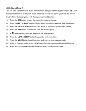 Page 39Downloaded from www.Manualslib.com manuals search engine  38 
Slide Show Menu  
You can view a Slide Show of all the pictures taken with your camera by pressing the UP Quick 
Function button while in Playback mode. The Slide Show menu allows you to set the interval 
length of time that each picture will display during the slide show. 
1) Press the SET button to open the menus for the current mode. 
2) Press the LEFT or RIGHT direction control button to scroll and select the Slide Show menu. 
3) Press the...