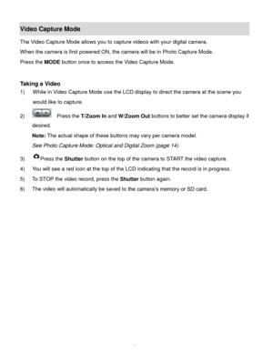 Page 40Downloaded from www.Manualslib.com manuals search engine  39 
Video Capture Mode 
The Video Capture Mode allows you to capture videos with your digital camera.  
When the camera is first powered ON, the camera will be in Photo Capture Mode.  
Press the MODE button once to access the Video Capture Mode. 
 
 
Taking a Video 
1) While in Video Capture Mode use the LCD display to direct the camera at the scene you 
would like to capture. 
2)   Press the T/Zoom In and W/Zoom Out buttons to better set the...