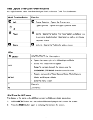 Page 41Downloaded from www.Manualslib.com manuals search engine  40 
Video Capture Mode Quick Function Buttons 
Your digital camera has a four-directional pad that functions as Quick Function buttons.  
 
Quick Function Button Function 
  Left   Scene Selection - Opens the Scene menu 
Up 
Light Exposure – Opens the Light Exposure menu 
 Right  Delete - Opens the ‘Delete This Video’ option and allows you 
to view and delete the last video taken as well as previously 
captured videos 
  Down   ViviLink - Opens...