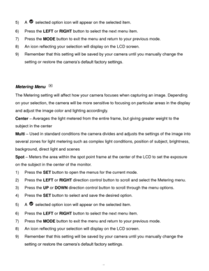 Page 48Downloaded from www.Manualslib.com manuals search engine  47 
5) A  selected option icon will appear on the selected item. 
6) Press the LEFT or RIGHT button to select the next menu item.   
7) Press the MODE button to exit the menu and return to your previous mode. 
8) An icon reflecting your selection will display on the LCD screen.  
9) Remember that this setting will be saved by your camera until you manually change the 
setting or restore the camera’s default factory settings. 
 
 
Metering Menu...
