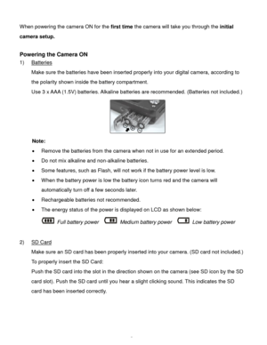 Page 6Downloaded from www.Manualslib.com manuals search engine  5 
When powering the camera ON for the first time the camera will take you through the initial 
camera setup.  
 
Powering the Camera ON 
1) Batteries 
Make sure the batteries have been inserted properly into your digital camera, according to 
the polarity shown inside the battery compartment. 
Use 3 x AAA (1.5V) batteries. Alkaline batteries are recommended. (Batteries not included.)  
    
Note: 
 Remove the batteries from the camera when not...