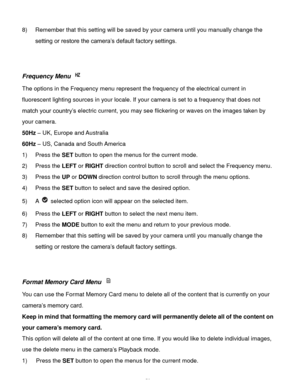 Page 51Downloaded from www.Manualslib.com manuals search engine  50 
8) Remember that this setting will be saved by your camera until you manually change the 
setting or restore the camera’s default factory settings. 
 
 
Frequency Menu  
The options in the Frequency menu represent the frequency of the electrical current in 
fluorescent lighting sources in your locale. If your camera is set to a frequency that does not 
match your country’s electric current, you may see flickering or waves on the images taken...