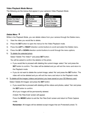 Page 55Downloaded from www.Manualslib.com manuals search engine  54 
Video Playback Mode Menus 
The following are the menus that appear in your camera’s Video Playback Mode: 
 
 
 
Delete Menu  
While in the Playback Mode, you can delete videos from your camera through the Delete menu. 
1) View the video you would like to delete. 
2) Press the SET button to open the menus for the Video Playback mode. 
3) Press the LEFT or RIGHT direction control buttons to scroll and select the Delete menu. 
4) Press the UP or...