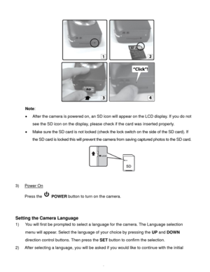 Page 7Downloaded from www.Manualslib.com manuals search engine  6 
 
Note:  
 After the camera is powered on, an SD icon will appear on the LCD display. If you do not 
see the SD icon on the display, please check if the card was inserted properly. 
 Make sure the SD card is not locked (check the lock switch on the side of the SD card). If 
the SD card is locked this will prevent the camera from saving captured photos to the SD card. 
 
 
3) Power On 
Press the  POWER button to turn on the camera....