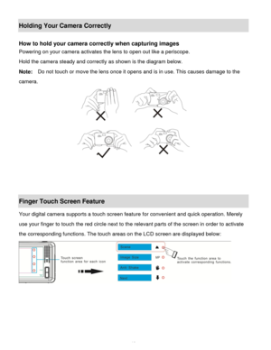 Page 11Downloaded from www.Manualslib.com manuals search engine  10 
Holding Your Camera Correctly 
 
How to hold your camera correctly when capturing images 
Powering on your camera activates the lens to open out like a periscope. 
Hold the camera steady and correctly as shown is the diagram below. 
Note:  Do not touch or move the lens once it opens and is in use. This causes damage to the     
camera. 
 
 
 
 
Finger Touch Screen Feature 
Your digital camera supports a touch screen feature for convenient and...
