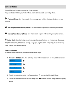 Page 12Downloaded from www.Manualslib.com manuals search engine  11 
Camera Modes 
Your digital touch screen camera has 4 main modes: 
Playback Mode, Still Image (Photo) Mode, Movie (Video) Mode and Setup Mode. 
 
 Playback Mode: Use this mode to view, manage and edit the photos and videos on your 
camera. 
 
 Still Image (Photo Capture) Mode: Use this mode to capture pictures with your camera. 
 
 Movie (Video Capture) Mode: Use this mode to capture videos with your digital camera. 
 
 Setup Mode: Use the...