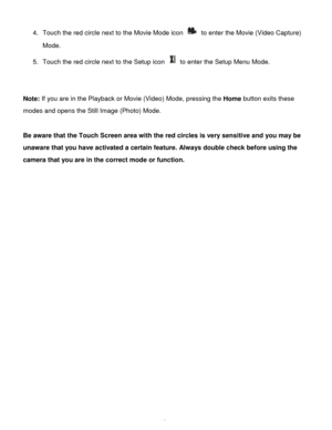 Page 13Downloaded from www.Manualslib.com manuals search engine  12 
4. Touch the red circle next to the Movie Mode icon  to enter the Movie (Video Capture) 
Mode. 
5. Touch the red circle next to the Setup icon  to enter the Setup Menu Mode. 
 
 
Note: If you are in the Playback or Movie (Video) Mode, pressing the Home button exits these 
modes and opens the Still Image (Photo) Mode. 
 
Be aware that the Touch Screen area with the red circles is very sensitive and you may be 
unaware that you have activated a...
