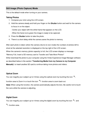 Page 14Downloaded from www.Manualslib.com manuals search engine  13 
Still Image (Photo Capture) Mode 
This is the default mode when turning on your camera. 
 
Taking Photos 
1. Compose your shot using the LCD screen.  
2. Hold the camera steady and hold your finger on the Shutter button and wait for the camera 
to focus in on the object. 
- Center your object with the white frame that appears on the LCD. 
- When the frame turns green the image is ready to be captured. 
3. Press the Shutter button to take the...