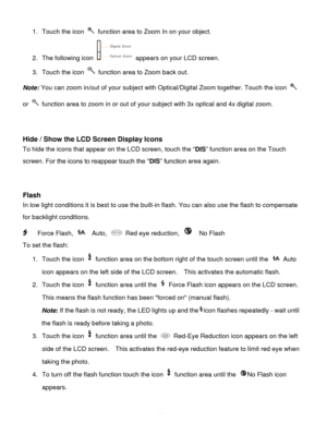 Page 15Downloaded from www.Manualslib.com manuals search engine  14 
1. Touch the icon  function area to Zoom In on your object.  
2. The following icon  appears on your LCD screen.  
3. Touch the icon  function area to Zoom back out. 
Note: You can zoom in/out of your subject with Optical/Digital Zoom together. Touch the icon  
or  function area to zoom in or out of your subject with 3x optical and 4x digital zoom. 
 
 
Hide / Show the LCD Screen Display Icons 
To hide the icons that appear on the LCD screen,...