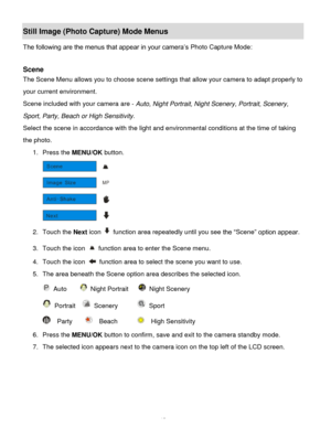 Page 16Downloaded from www.Manualslib.com manuals search engine  15 
Still Image (Photo Capture) Mode Menus 
The following are the menus that appear in your camera‟s Photo Capture Mode: 
 
Scene 
The Scene Menu allows you to choose scene settings that allow your camera to adapt properly to 
your current environment. 
Scene included with your camera are - Auto, Night Portrait, Night Scenery, Portrait, Scenery, 
Sport, Party, Beach or High Sensitivity.  
Select the scene in accordance with the light and...