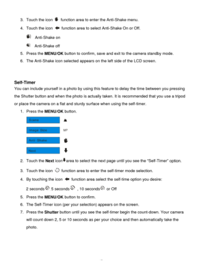 Page 18Downloaded from www.Manualslib.com manuals search engine  17 
3. Touch the icon  function area to enter the Anti-Shake menu. 
4. Touch the icon  function area to select Anti-Shake On or Off. 
  Anti-Shake on 
  Anti-Shake off 
5. Press the MENU/OK button to confirm, save and exit to the camera standby mode. 
6. The Anti-Shake icon selected appears on the left side of the LCD screen. 
 
 
Self-Timer 
You can include yourself in a photo by using this feature to delay the time between you pressing 
the...