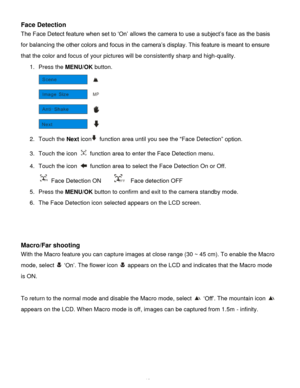 Page 19Downloaded from www.Manualslib.com manuals search engine  18 
Face Detection 
The Face Detect feature when set to „On‟ allows the camera to use a subject‟s face as the basis 
for balancing the other colors and focus in the camera‟s display. This feature is meant to ensure 
that the color and focus of your pictures will be consistently sharp and high-quality. 
1. Press the MENU/OK button.  
 
2. Touch the Next icon function area until you see the “Face Detection” option. 
3. Touch the icon  function area...