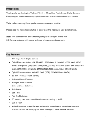 Page 3Downloaded from www.Manualslib.com manuals search engine  2 
Introduction 
Thank you for purchasing the ViviCam F530 14.1 Mega-Pixel Touch Screen Digital Camera. 
Everything you need to take quality digital photos and videos is included with your camera. 
 
Vivitar makes capturing those special moments as easy as possible. 
 
Please read this manual carefully first in order to get the most out of your digital camera. 
 
Note: Your camera needs an SD Memory card (up to 32GB) for normal use. 
SD Memory...