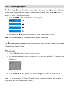 Page 21Downloaded from www.Manualslib.com manuals search engine  20 
Movie (Video Capture) Mode 
The Movie (Video Capture) Mode allows you to capture videos with your digital camera. When the 
camera is first powered ON, the camera is in Photo Capture Mode. Press the HOME button to 
access the Movie (Video Capture) Mode. 
1. Press the HOME button for the Modes menu to appear. 
 
2. Touch the icon  function area to enter the Movie (Video Capture) Mode. 
Note: An SD card needs to be inserted in order to use this...