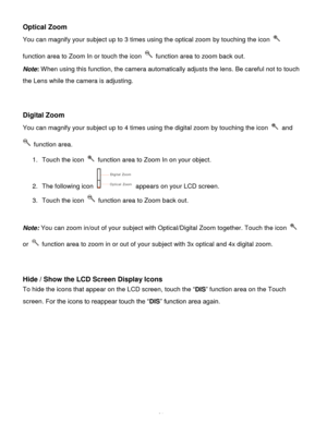 Page 22Downloaded from www.Manualslib.com manuals search engine  21 
Optical Zoom 
You can magnify your subject up to 3 times using the optical zoom by touching the icon  
function area to Zoom In or touch the icon  function area to zoom back out. 
Note: When using this function, the camera automatically adjusts the lens. Be careful not to touch 
the Lens while the camera is adjusting. 
 
 
Digital Zoom  
You can magnify your subject up to 4 times using the digital zoom by touching the icon  and 
 function...