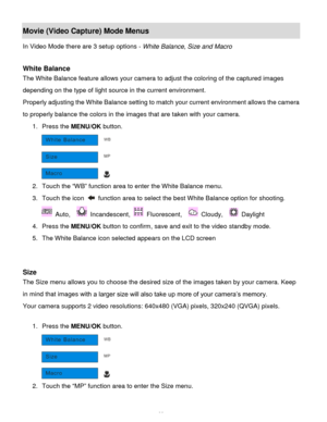 Page 23Downloaded from www.Manualslib.com manuals search engine  22 
Movie (Video Capture) Mode Menus 
In Video Mode there are 3 setup options - White Balance, Size and Macro 
 
White Balance 
The White Balance feature allows your camera to adjust the coloring of the captured images 
depending on the type of light source in the current environment.  
Properly adjusting the White Balance setting to match your current environment allows the camera 
to properly balance the colors in the images that are taken with...