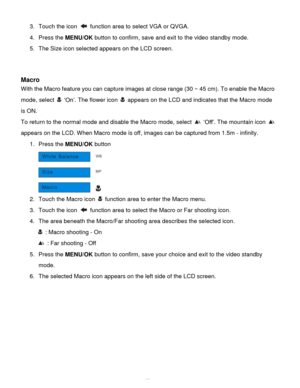 Page 24Downloaded from www.Manualslib.com manuals search engine  23 
3. Touch the icon  function area to select VGA or QVGA. 
4. Press the MENU/OK button to confirm, save and exit to the video standby mode. 
5. The Size icon selected appears on the LCD screen. 
 
 
Macro 
With the Macro feature you can capture images at close range (30 ~ 45 cm). To enable the Macro 
mode, select  „On‟. The flower icon  appears on the LCD and indicates that the Macro mode 
is ON. 
To return to the normal mode and disable the...