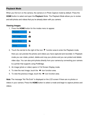 Page 25Downloaded from www.Manualslib.com manuals search engine  24 
Playback Mode 
When you first turn on the camera, the camera is in Photo Capture mode by default. Press the 
HOME button to select and open the Playback Mode. The Playback Mode allows you to review 
and edit photos and videos that you‟ve already taken with you camera. 
 
Viewing Images 
1. Press the HOME button for the modes menu to appear. 
 
2. Touch the red dot to the right of the icon  function area to enter the Playback mode. 
Here you...