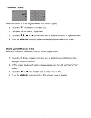 Page 26Downloaded from www.Manualslib.com manuals search engine  25 
Thumbnail Display 
                           
When the camera is in the Playback Mode - Full Screen Display: 
1. Touch the  Thumbnail icon function area.  
2. This opens the Thumbnail Display view.  
3. Touch the ,,  or  icon function area to select a thumbnail of a photo or video.  
4. Press the MENU/OK button to display the selected photo or video in full screen. 
 
 
Delete Current Photo or Video 
Photos or Videos can be deleted in the...