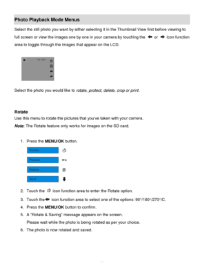 Page 27Downloaded from www.Manualslib.com manuals search engine  26 
Photo Playback Mode Menus 
Select the still photo you want by either selecting it in the Thumbnail View first before viewing to 
full screen or view the images one by one in your camera by touching the  or  icon function 
area to toggle through the images that appear on the LCD. 
 
          
 
Select the photo you would like to rotate, protect, delete, crop or print. 
 
 
Rotate 
Use this menu to rotate the pictures that you‟ve taken with...