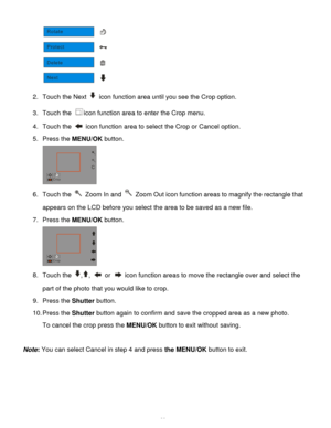 Page 30Downloaded from www.Manualslib.com manuals search engine  29 
 
2. Touch the Next  icon function area until you see the Crop option. 
3. Touch the icon function area to enter the Crop menu. 
4. Touch the  icon function area to select the Crop or Cancel option. 
5. Press the MENU/OK button. 
 
6. Touch the  Zoom In and  Zoom Out icon function areas to magnify the rectangle that 
appears on the LCD before you select the area to be saved as a new file. 
7. Press the MENU/OK button. 
 
8. Touch the ,,  or...