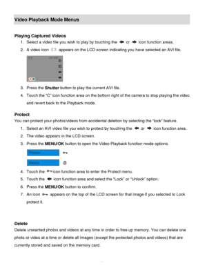 Page 32Downloaded from www.Manualslib.com manuals search engine  31 
Video Playback Mode Menus 
 
Playing Captured Videos 
1. Select a video file you wish to play by touching the  or  icon function areas.  
2. A video icon  appears on the LCD screen indicating you have selected an AVI file. 
 
3. Press the Shutter button to play the current AVI file. 
4. Touch the “C” icon function area on the bottom right of the camera to stop playing the video 
and revert back to the Playback mode. 
 
Protect  
You can...