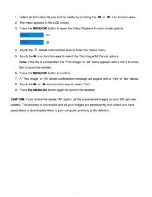Page 33Downloaded from www.Manualslib.com manuals search engine  32 
 
1. Select an AVI video file you wish to delete by touching the  or  icon function area. 
2. The video appears in the LCD screen. 
3. Press the MENU/OK button to open the Video Playback function mode options. 
 
4. Touch the  Delete icon function area to enter the Delete menu. 
5. Touch the icon function area to select the This Image/All/Cancel options. 
Note: If the file is Locked then the “This Image” or “All” icons appears with a red X to...