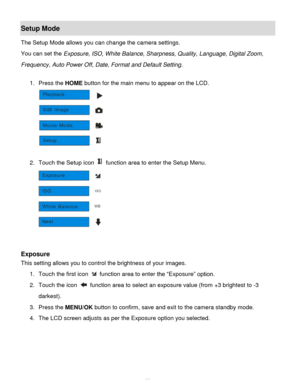 Page 34Downloaded from www.Manualslib.com manuals search engine  33 
Setup Mode 
The Setup Mode allows you can change the camera settings. 
You can set the Exposure, ISO, White Balance, Sharpness, Quality, Language, Digital Zoom, 
Frequency, Auto Power Off, Date, Format and Default Setting. 
 
1. Press the HOME button for the main menu to appear on the LCD. 
 
 
2. Touch the Setup icon  function area to enter the Setup Menu. 
 
 
 
Exposure 
This setting allows you to control the brightness of your images. 
1....