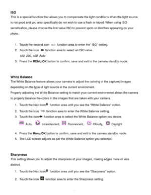 Page 35Downloaded from www.Manualslib.com manuals search engine  34 
ISO 
This is a special function that allows you to compensate the light conditions when the light source 
is not good and you also specifically do not wish to use a flash or tripod. When using ISO 
sensitization, please choose the low value ISO to prevent spots or blotches appearing on your 
photo.  
 
1. Touch the second icon  function area to enter the” ISO” setting. 
2. Touch the icon  function area to select an ISO value. 
100, 200, 400,...