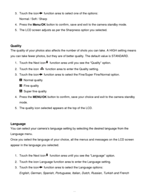 Page 36Downloaded from www.Manualslib.com manuals search engine  35 
3. Touch the icon function area to select one of the options: 
Normal / Soft / Sharp  
4. Press the Menu/OK button to confirm, save and exit to the camera standby mode. 
5. The LCD screen adjusts as per the Sharpness option you selected. 
 
 
Quality 
The quality of your photos also affects the number of shots you can take. A HIGH setting means 
you can take fewer photos, but they are of better quality. The default value is STANDARD. 
1. Touch...