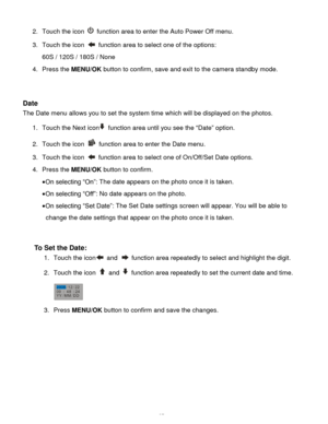 Page 38Downloaded from www.Manualslib.com manuals search engine  37 
2. Touch the icon  function area to enter the Auto Power Off menu. 
3. Touch the icon  function area to select one of the options: 
60S / 120S / 180S / None 
4. Press the MENU/OK button to confirm, save and exit to the camera standby mode. 
 
 
Date 
The Date menu allows you to set the system time which will be displayed on the photos. 
1. Touch the Next icon function area until you see the “Date” option. 
2. Touch the icon  function area to...