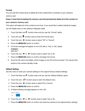 Page 39Downloaded from www.Manualslib.com manuals search engine  38 
 
Format 
You can use the Format menu to delete all of the content that is currently on your camera‟s 
memory card.  
Keep in mind that formatting the memory card will permanently delete all of the content on 
your camera’s memory card.  
This option will delete all of the content at one time. If you would like to delete individual images, 
use the Delete menu in the camera‟s Playback mode. 
1. Touch the Next icon function area until you see...