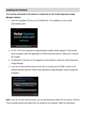 Page 40Downloaded from www.Manualslib.com manuals search engine  39 
Installing the Software 
You must be connected to the internet to install and run the Vivitar Experience Image 
Manager software. 
1. Insert the installation CD into your CD-ROM drive. The installation screen should 
automatically open.  
  
2. On PC: The Vivitar Experience Image Manager Installer window appears. If the window 
does not appear, open the application‟s CD/DVD drive and click on “Setup.exe” to launch 
the installer. 
3. On...