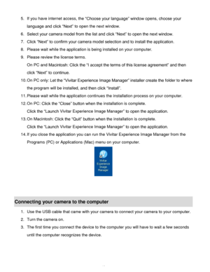 Page 41Downloaded from www.Manualslib.com manuals search engine  40 
5. If you have internet access, the “Choose your language” window opens, choose your 
language and click “Next” to open the next window. 
6. Select your camera model from the list and click “Next” to open the next window. 
7. Click “Next” to confirm your camera model selection and to install the application. 
8. Please wait while the application is being installed on your computer.                     
9. Please review the license terms. 
On...