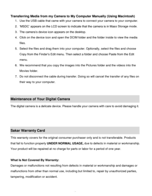 Page 44Downloaded from www.Manualslib.com manuals search engine  43 
 
Transferring Media from my Camera to My Computer Manually (Using Macintosh) 
1. Use the USB cable that came with your camera to connect your camera to your computer.  
2. „MSDC‟ appears on the LCD screen to indicate that the camera is in Mass Storage mode. 
3. The camera‟s device icon appears on the desktop. 
4. Click on the device icon and open the DCIM folder and the folder inside to view the media 
files. 
5. Select the files and drag...
