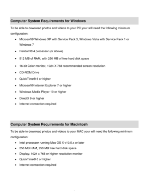 Page 7Downloaded from www.Manualslib.com manuals search engine  6 
 
Computer System Requirements for Windows 
To be able to download photos and videos to your PC your will need the following minimum 
configuration: 
 Microsoft® Windows XP with Service Pack 3, Windows Vista with Service Pack 1 or 
Windows 7 
 Pentium® 4 processor (or above)  
 512 MB of RAM, with 250 MB of free hard disk space  
 16-bit Color monitor, 1024 X 768 recommended screen resolution  
 CD-ROM Drive 
 QuickTime® 6 or higher  
...