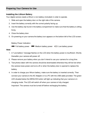 Page 8Downloaded from www.Manualslib.com manuals search engine  7 
Preparing Your Camera for Use 
 
Installing the Lithium Battery 
Your digital camera needs a lithium Li-ion battery (included) in order to operate.  
1. Slide and open the battery door on the right side of the camera.              
2. Insert the battery correctly with the correct polarity facing up.  
3. Use the battery clip found in the battery compartment to make sure that the battery is sitting 
firmly. 
4. Close the battery door. 
5. On...