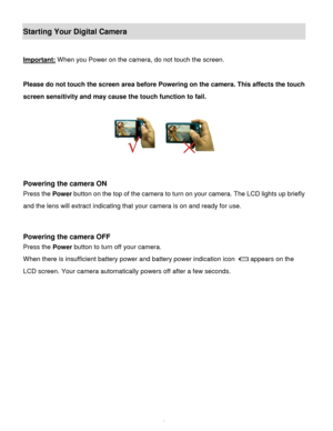 Page 10Downloaded from www.Manualslib.com manuals search engine  9 
Starting Your Digital Camera 
 
Important: When you Power on the camera, do not touch the screen. 
 
Please do not touch the screen area before Powering on the camera. This affects the touch 
screen sensitivity and may cause the touch function to fail. 
 
   
                                                                        
 
 
Powering the camera ON 
Press the Power button on the top of the camera to turn on your camera. The LCD lights...