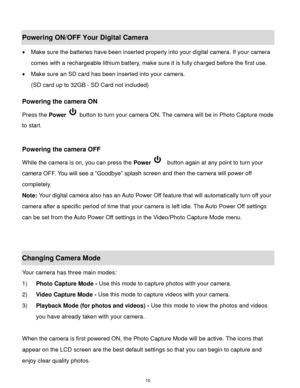 Page 11 10 
Powering ON/OFF Your Digital Camera 
 Make sure the batteries have been inserted properly into your digital camera. If your camera 
comes with a rechargeable lithium battery, make sure it is fully charged before the first use. 
 Make sure an SD card has been inserted into your camera.  
(SD card up to 32GB - SD Card not included)  
 
Powering the camera ON 
Press the Power  button to turn your camera ON. The camera will be in Photo Capture mode 
to start. 
 
 
Powering the camera OFF 
While the...
