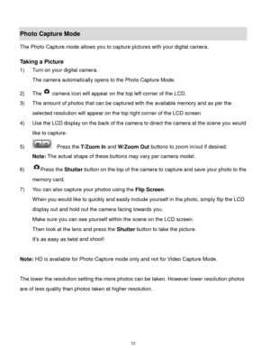 Page 13 12 
Photo Capture Mode 
The Photo Capture mode allows you to capture pictures with your digital camera. 
 
Taking a Picture 
1) Turn on your digital camera. 
The camera automatically opens to the Photo Capture Mode. 
2) The camera icon will appear on the top left corner of the LCD. 
3) The amount of photos that can be captured with the available memory and as per the 
selected resolution will appear on the top right corner of the LCD screen. 
4) Use the LCD display on the back of the camera to direct...