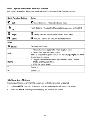 Page 14 13 
Photo Capture Mode Quick Function Buttons 
Your digital camera has a four-directional pad that functions as Quick Function buttons:  
 
Quick Function Button Action 
  Left Scene Selection – Opens the Scene menu 
Up Flash Options – Toggles the Flash options appearing on the LCD 
 Right Delete – Allows you to delete the last photo taken 
  Down  ViviLink – Opens the ViviLink for Photos menu 
Other  
 Shutter Captures the Picture 
SET 
 Opens the menu options for Photo Capture Mode 
 Saves your...