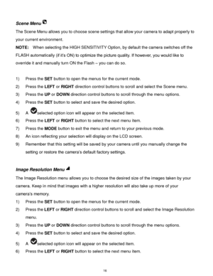 Page 17 16 
Scene Menu 
The Scene Menu allows you to choose scene settings that allow your camera to adapt properly to 
your current environment. 
NOTE:  When selecting the HIGH SENSITIVITY Option, by default the camera switches off the 
FLASH automatically (if it‟s ON) to optimize the picture quality. If however, you would like to 
override it and manually turn ON the Flash – you can do so. 
 
1) Press the SET button to open the menus for the current mode. 
2) Press the LEFT or RIGHT direction control buttons...