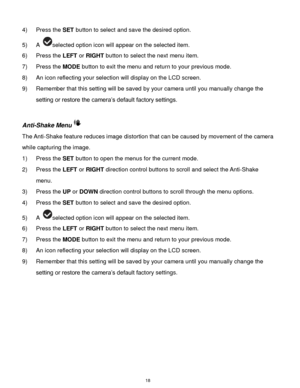 Page 19 18 
4) Press the SET button to select and save the desired option. 
5) A selected option icon will appear on the selected item. 
6) Press the LEFT or RIGHT button to select the next menu item. 
7) Press the MODE button to exit the menu and return to your previous mode. 
8) An icon reflecting your selection will display on the LCD screen.  
9) Remember that this setting will be saved by your camera until you manually change the 
setting or restore the camera‟s default factory settings. 
 
Anti-Shake Menu...