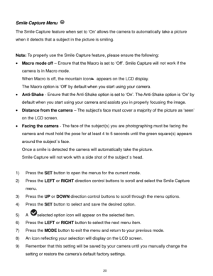 Page 21 20 
Smile Capture Menu  
The Smile Capture feature when set to „On‟ allows the camera to automatically take a picture 
when it detects that a subject in the picture is smiling. 
 
Note: To properly use the Smile Capture feature, please ensure the following: 
 Macro mode off – Ensure that the Macro is set to „Off‟. Smile Capture will not work if the 
camera is in Macro mode. 
When Macro is off, the mountain icon appears on the LCD display. 
The Macro option is „Off‟ by default when you start using your...