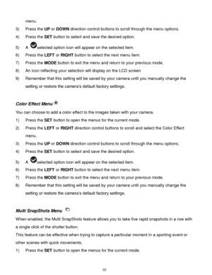 Page 23 22 
menu. 
3) Press the UP or DOWN direction control buttons to scroll through the menu options.  
4) Press the SET button to select and save the desired option. 
5) A selected option icon will appear on the selected item.   
6) Press the LEFT or RIGHT button to select the next menu item. 
7) Press the MODE button to exit the menu and return to your previous mode. 
8) An icon reflecting your selection will display on the LCD screen 
9) Remember that this setting will be saved by your camera until you...