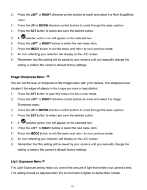 Page 24 23 
2) Press the LEFT or RIGHT direction control buttons to scroll and select the Multi SnapShots 
menu. 
3) Press the UP or DOWN direction control buttons to scroll through the menu options.  
4) Press the SET button to select and save the desired option. 
5) A selected option icon will appear on the selected item.   
6) Press the LEFT or RIGHT button to select the next menu item. 
7) Press the MODE button to exit the menu and return to your previous mode. 
8) An icon reflecting your selection will...