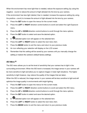 Page 25 24 
When the environment has more light than is needed, reduce the exposure setting (by using the 
negative - count) to reduce the amount of light allowed into the lens by your camera. 
If the environment has less light (darker) than is needed, increase the exposure setting (by using 
the positive + count) to increase the amount of light allowed into the lens by your camera. 
1) Press the SET button to open the menus for the current mode. 
2) Press the LEFT or RIGHT direction control buttons to scroll...